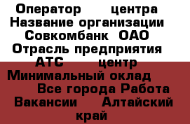 Оператор Call-центра › Название организации ­ Совкомбанк, ОАО › Отрасль предприятия ­ АТС, call-центр › Минимальный оклад ­ 35 000 - Все города Работа » Вакансии   . Алтайский край